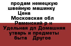 продам немецкую швейную машинку  › Цена ­ 22 000 - Московская обл., Раменский р-н, Удельная дп Домашняя утварь и предметы быта » Другое   